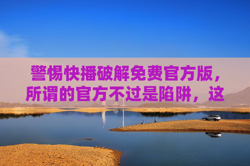 警惕快播破解免费官方版，所谓的官方不过是陷阱，这些风险你必须知道！警惕快播破解免费官方版，所谓官方实为陷阱，这些风险你必须知道！