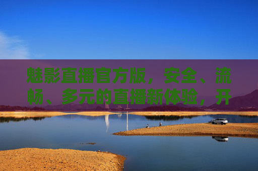 魅影直播官方版，安全、流畅、多元的直播新体验，开启你的视界狂欢