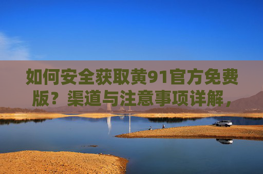 如何安全获取黄91官方免费版？渠道与注意事项详解，黄91官方免费版安全获取指南，渠道与注意事项详解
