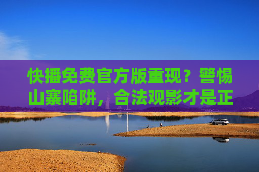 快播免费官方版重现？警惕山寨陷阱，合法观影才是正途，快播免费官方版重现需警惕，合法观影才是正途