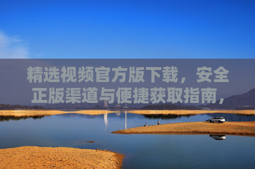 精选视频官方版下载，安全正版渠道与便捷获取指南，精选视频官方版下载，安全正版渠道与便捷获取指南
