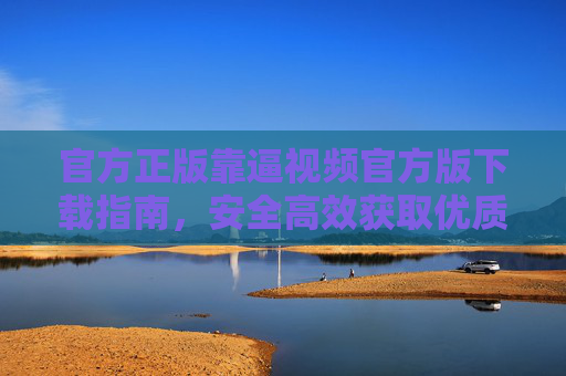 官方正版靠逼视频官方版下载指南，安全高效获取优质内容，官方正版靠逼视频官方版下载指南，安全高效获取优质内容