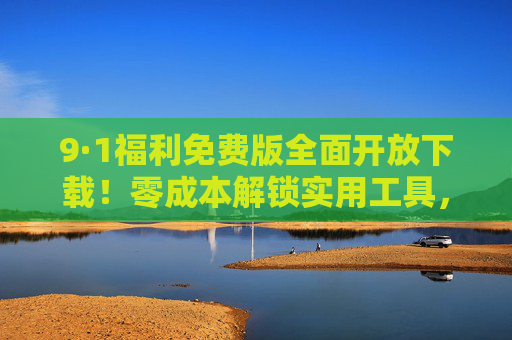 9·1福利免费版全面开放下载！零成本解锁实用工具，错过等一年，9·1福利免费版开放下载！零成本解锁实用工具，错过等一年