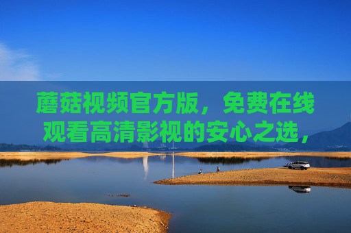 蘑菇视频官方版，免费在线观看高清影视的安心之选，蘑菇视频官方版，免费高清影视的安心之选