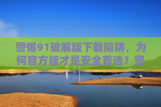 警惕91破解版下载陷阱，为何官方版才是安全首选？警惕91破解版下载陷阱，官方版才是安全首选