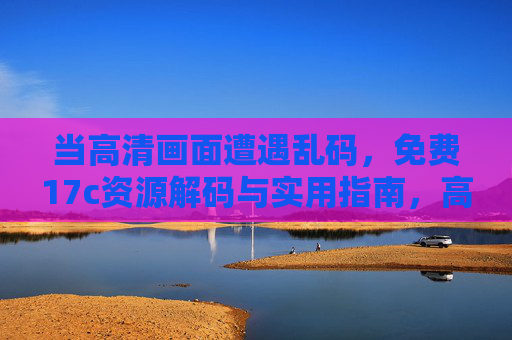 当高清画面遭遇乱码，免费17c资源解码与实用指南，高清乱码，免费17c资源解码实用指南