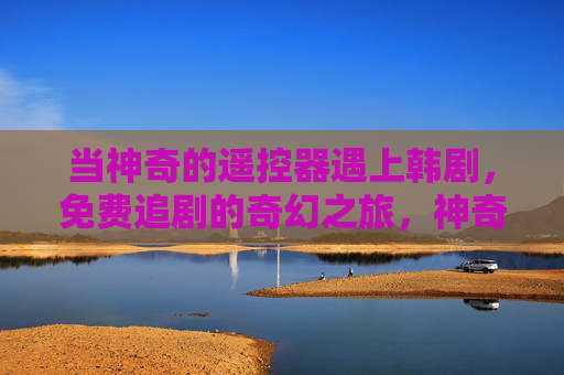 当神奇的遥控器遇上韩剧，免费追剧的奇幻之旅，神奇遥控器遇韩剧，免费追剧奇幻之旅