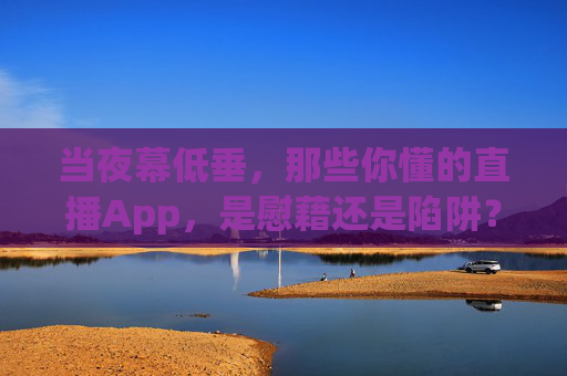 当夜幕低垂,那些你懂的直播App,是慰藉还是陷阱?夜幕低垂,你懂的直播App,慰藉还是陷阱?