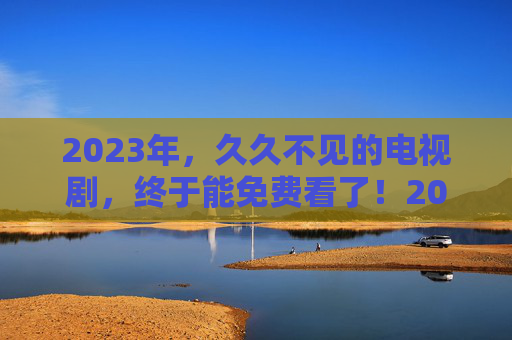 2023年，久久不见的电视剧，终于能免费看了！2023年久违电视剧终于免费看！