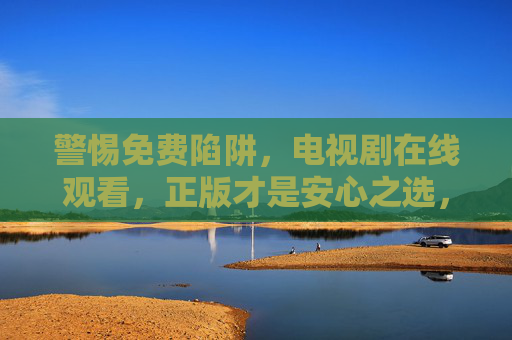 警惕免费陷阱，电视剧在线观看，正版才是安心之选，警惕免费陷阱，电视剧正版才是安心之选