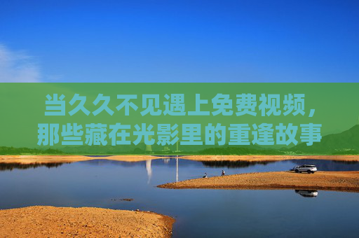 当久久不见遇上免费视频，那些藏在光影里的重逢故事，久别重逢，免费视频中的光影故事