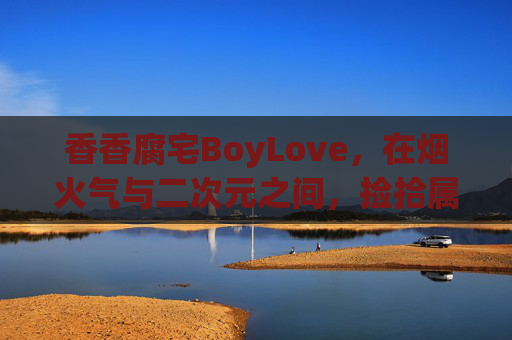 香香腐宅BoyLove,在烟火气与二次元之间,捡拾属于我们的糖与光,烟火气与二次元之间,腐宅BoyLove的糖与光