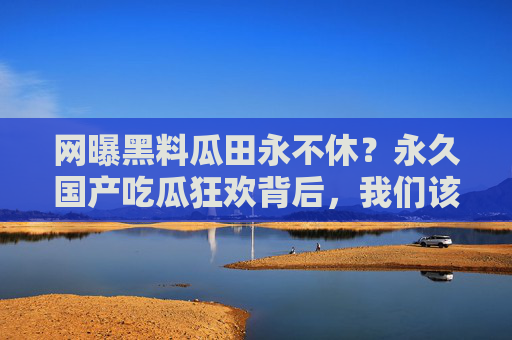 网曝黑料瓜田永不休？永久国产吃瓜狂欢背后，我们该剥开什么？网曝黑料瓜田永不休，国产吃瓜狂欢背后，我们该剥开什么？