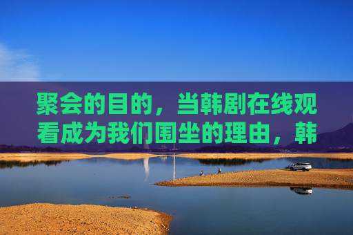 聚会的目的，当韩剧在线观看成为我们围坐的理由，韩剧在线观看，围聚的新理由