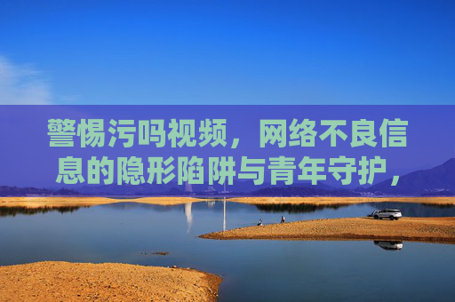警惕污吗视频,网络不良信息的隐形陷阱与青年守护,警惕污吗视频,网络不良信息的隐形陷阱与青年守护