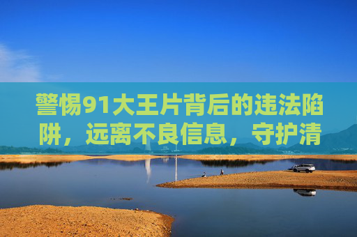 警惕91大王片背后的违法陷阱，远离不良信息，守护清朗网络，警惕91大王片违法陷阱，远离不良信息守护清朗网络