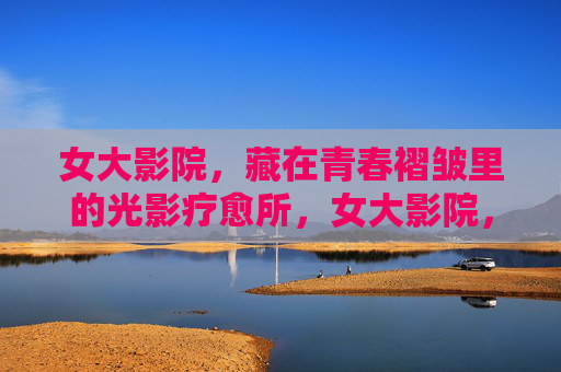 女大影院，藏在青春褶皱里的光影疗愈所，女大影院，青春褶皱里的光影疗愈所