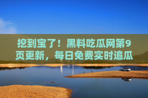 挖到宝了！黑料吃瓜网第9页更新，每日免费实时追瓜，新鲜黑料一网打尽！挖到宝！黑料吃瓜网第9页更新，每日免费实时追瓜
