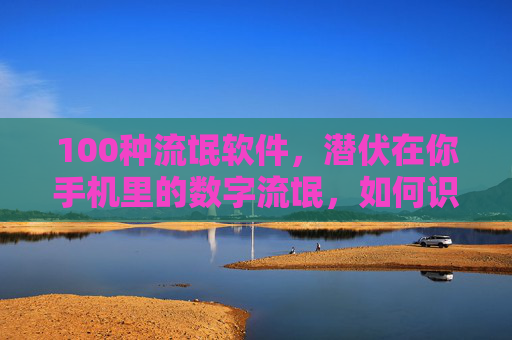 100种流氓软件，潜伏在你手机里的数字流氓，如何识别与清除？手机流氓软件识别与清除指南