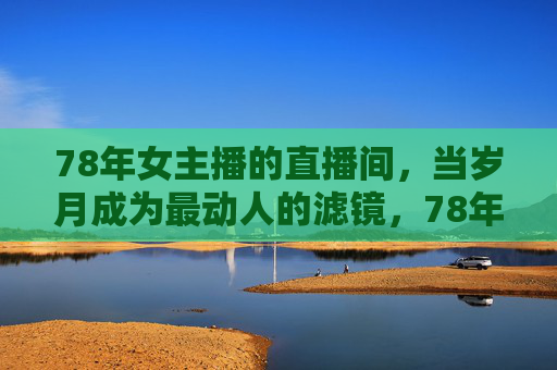 78年女主播的直播间，当岁月成为最动人的滤镜，78年女主播直播间，岁月是最动人的滤镜