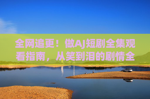 全网追更!做AJ短剧全集观看指南,从笑到泪的剧情全解析,全网追更AJ短剧全集观看指南,从笑到泪剧情全解析