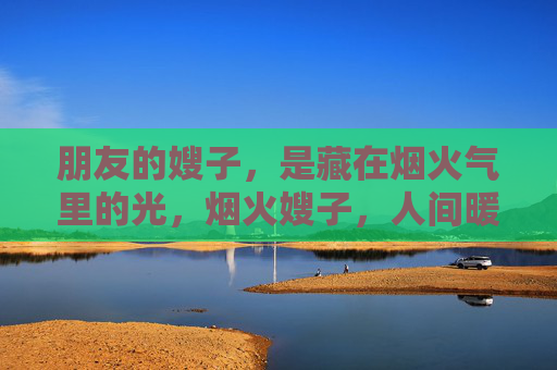 朋友的嫂子，是藏在烟火气里的光，烟火嫂子，人间暖光