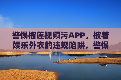 警惕榴莲视频污APP，披着娱乐外衣的违规陷阱，警惕榴莲视频污APP，披娱乐外衣的违规陷阱