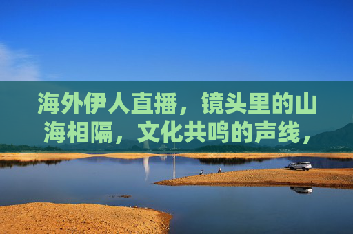 海外伊人直播，镜头里的山海相隔，文化共鸣的声线，山海为幕，声线为桥，海外伊人的文化共鸣直播