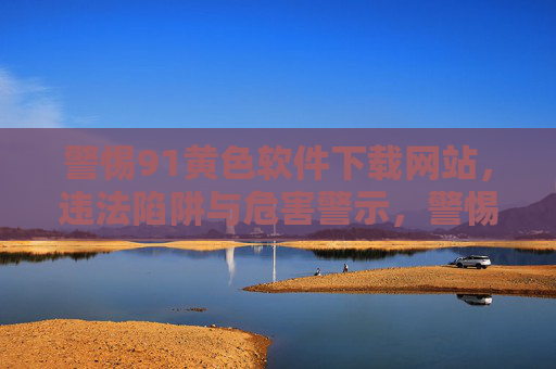 警惕91黄色软件下载网站，违法陷阱与危害警示，警惕91黄色软件下载网站，违法陷阱与危害警示