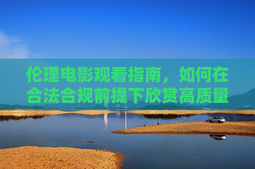 伦理电影观看指南,如何在合法合规前提下欣赏高质量影片,伦理电影观看指南,合法合规与高质量欣赏