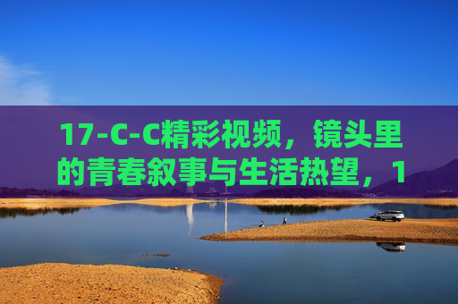 17-C-C精彩视频，镜头里的青春叙事与生活热望，17-C-C，镜头里的青春叙事与生活热望