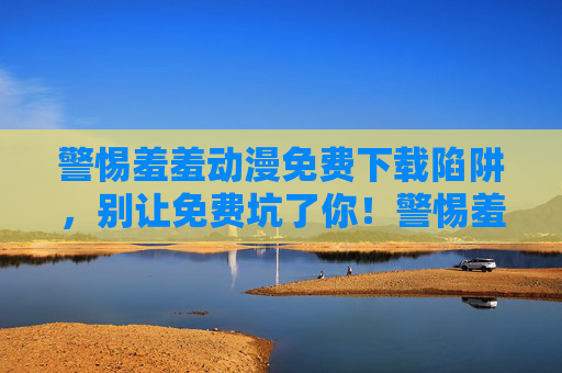 警惕羞羞动漫免费下载陷阱，别让免费坑了你！警惕羞羞动漫免费下载陷阱，别让免费坑了你！