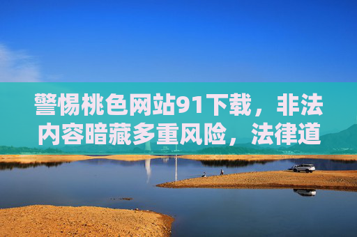 警惕桃色网站91下载，非法内容暗藏多重风险，法律道德红线不可越，警惕91桃色网站下载，非法内容藏风险，法律道德红线莫触碰