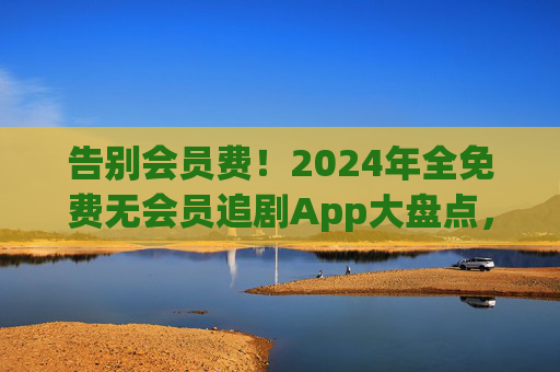 告别会员费！2024年全免费无会员追剧App大盘点，资源多到看不完，2024全免费无会员追剧App大盘点，告别会员费，资源多到看不完