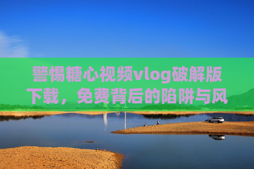 警惕糖心视频vlog破解版下载，免费背后的陷阱与风险，警惕糖心视频vlog破解版下载，免费背后的陷阱与风险