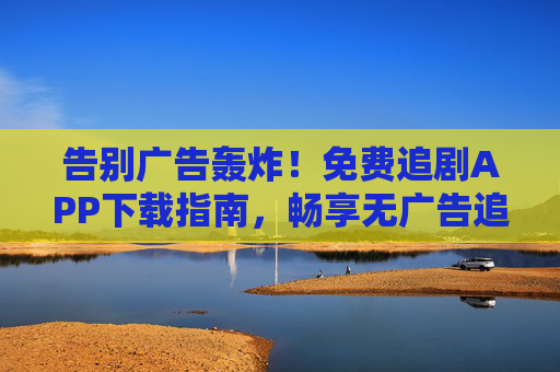 告别广告轰炸！免费追剧APP下载指南，畅享无广告追剧新体验，告别广告轰炸，免费无广告追剧APP下载指南