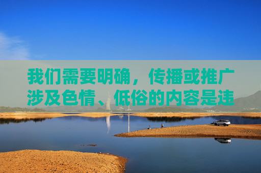 我们需要明确,传播或推广涉及色情、低俗的内容是违反法律法规和公序良俗的,这类内容不仅会对个人身心健康造成负面影响,还可能对社会风气产生不良引导。互联网不是法外之地,任何涉及色情的信息都应坚决抵制,互联网非法外之地,坚决抵制色情低俗内容