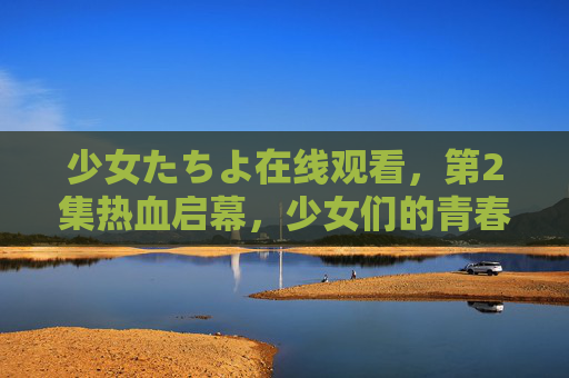 少女たちよ在线观看，第2集热血启幕，少女们的青春物语继续！少女たちよ第2集热血启幕 青春物语继续