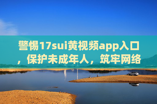 警惕17sui黄视频app入口，保护未成年人，筑牢网络防火墙，警惕17sui黄视频app入口，保护未成年人筑牢网络防火墙