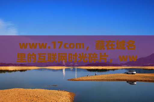 www.17com，藏在域名里的互联网时光碎片，www.17com，藏在域名里的互联网时光碎片