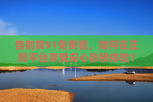 告别黄91免费看，如何在正规平台享受安心影视体验？告别黄91，正规平台安心观影