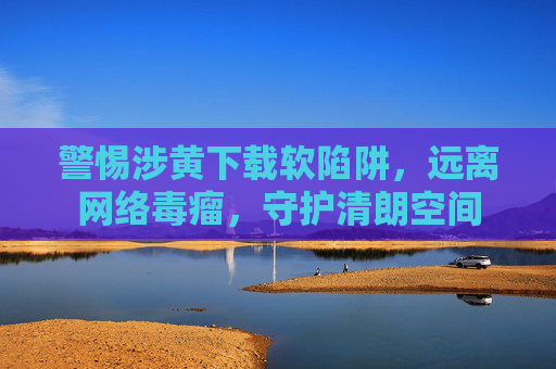 警惕涉黄下载软陷阱，远离网络毒瘤，守护清朗空间