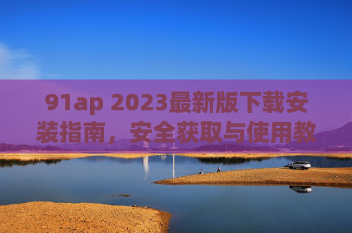 91ap 2023最新版下载安装指南，安全获取与使用教程，91ap 2023最新版下载安装与安全使用指南