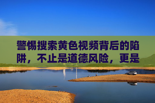 警惕搜索黄色视频背后的陷阱，不止是道德风险，更是法律与心理的深渊，警惕搜索黄色视频的陷阱，道德之外，法律与心理的深渊