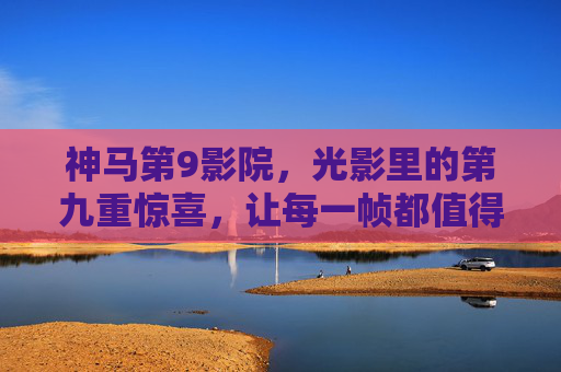 神马第9影院，光影里的第九重惊喜，让每一帧都值得期待，光影第九重，帧帧皆惊喜