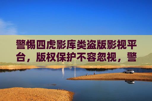 警惕四虎影库类盗版影视平台，版权保护不容忽视，警惕四虎影库类盗版平台，版权保护不容忽视
