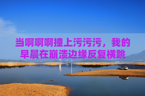 当啊啊啊撞上污污污，我的早晨在崩溃边缘反复横跳