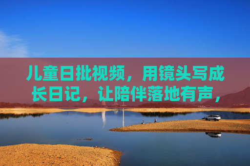儿童日批视频，用镜头写成长日记，让陪伴落地有声，成长日批镜头，让陪伴落地有声