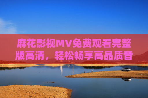 麻花影视MV免费观看完整版高清，轻松畅享高品质音乐视觉盛宴，麻花影视MV免费高清完整版，畅享高品质音乐视觉盛宴