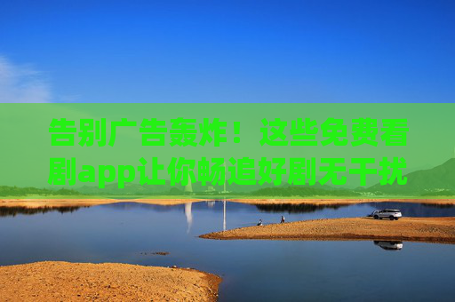 告别广告轰炸！这些免费看剧app让你畅追好剧无干扰